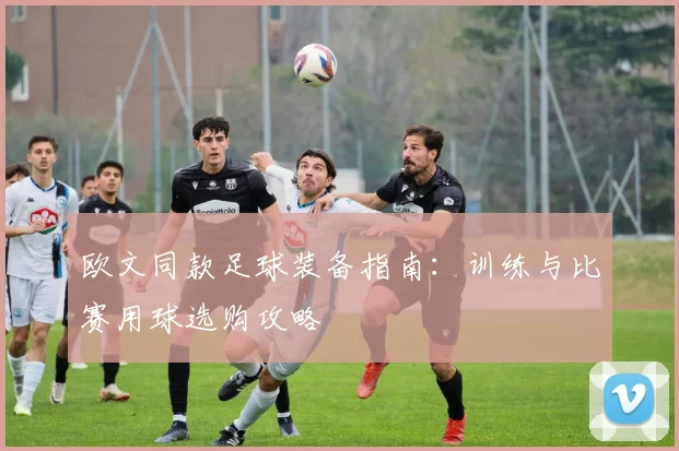 欧文同款足球装备指南：训练与比赛用球选购攻略