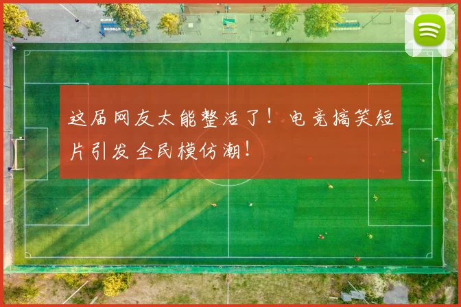 这届网友太能整活了!电竞搞笑短片引发全民模仿潮!