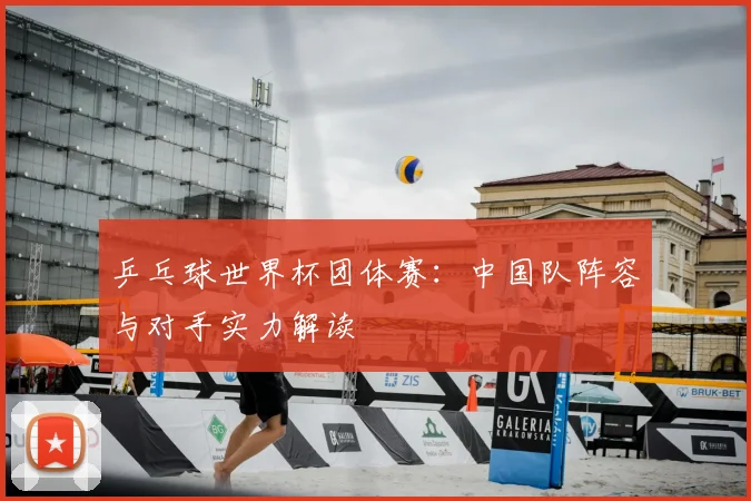乒乓球世界杯团体赛:中国队阵容与对手实力解读