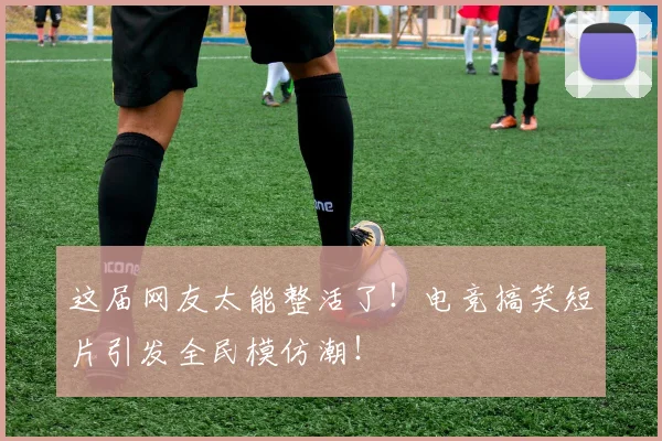 这届网友太能整活了！电竞搞笑短片引发全民模仿潮！